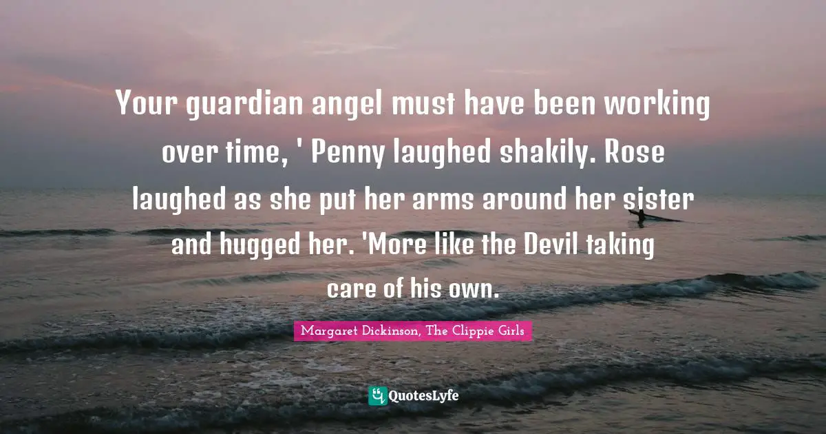 Your guardian angel must have been working over time, ' Penny laughed shakily. Rose laughed as she put her arms around her sister and hugged her. 'More like the Devil taking care of his own.