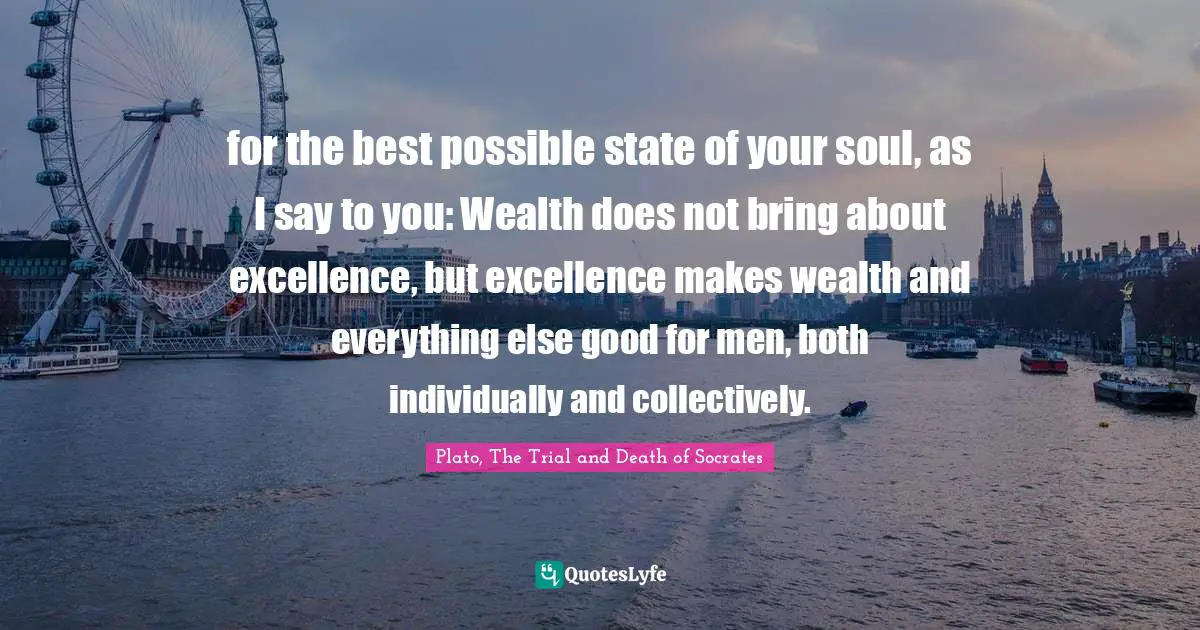 Plato, The Trial and Death of Socrates Quotes: for the best possible state of your soul, as I say to you: Wealth does not bring about excellence, but excellence makes wealth and everything else good for men, both individually and collectively.