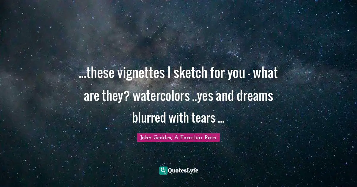 ...these vignettes I sketch for you - what are they? watercolors ..yes and dreams blurred with tears ...
