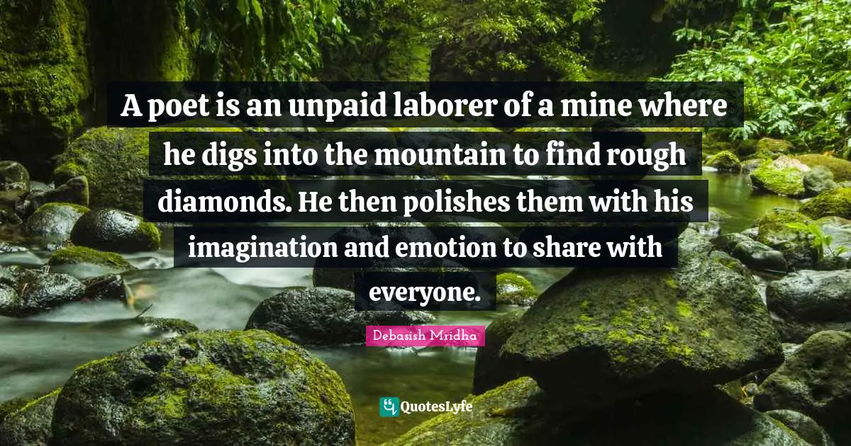A poet is an unpaid laborer of a mine where he digs into the mountain to find rough diamonds. He then polishes them with his imagination and emotion to share with everyone.