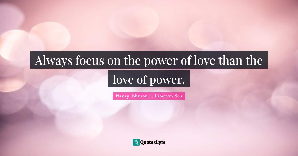 Always focus on the power of love than the love of power.