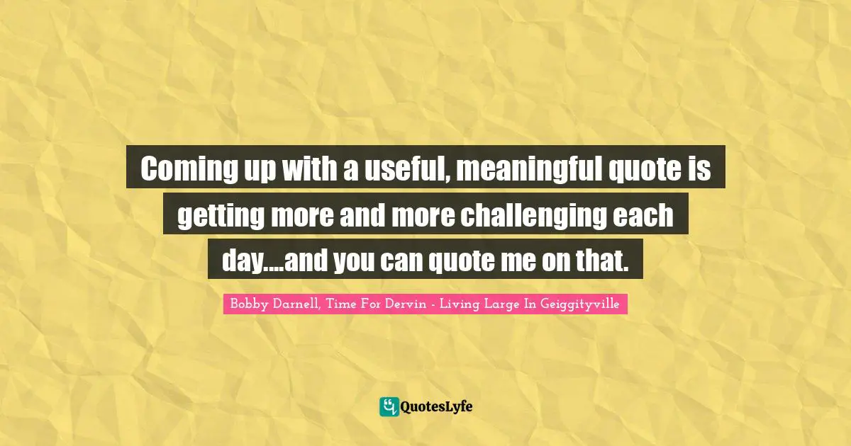 Coming up with a useful, meaningful quote is getting more and more challenging each day....and you can quote me on that.