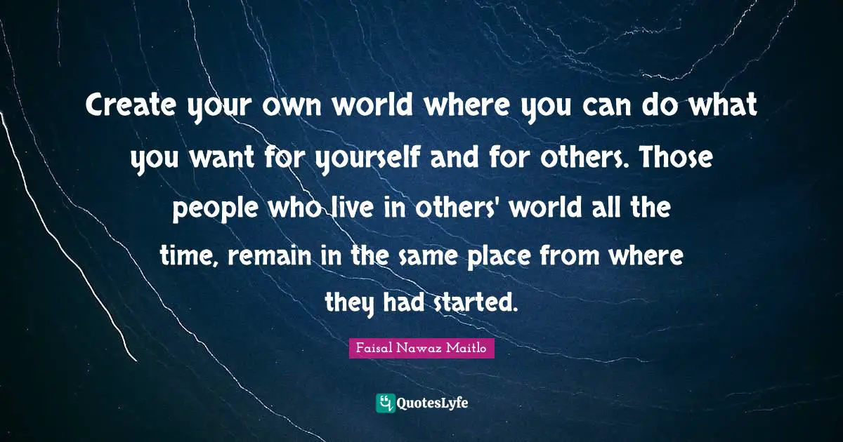 Create your own world where you can do what you want for yourself and for others. Those people who live in others' world all the time, remain in the same place from where they had started.