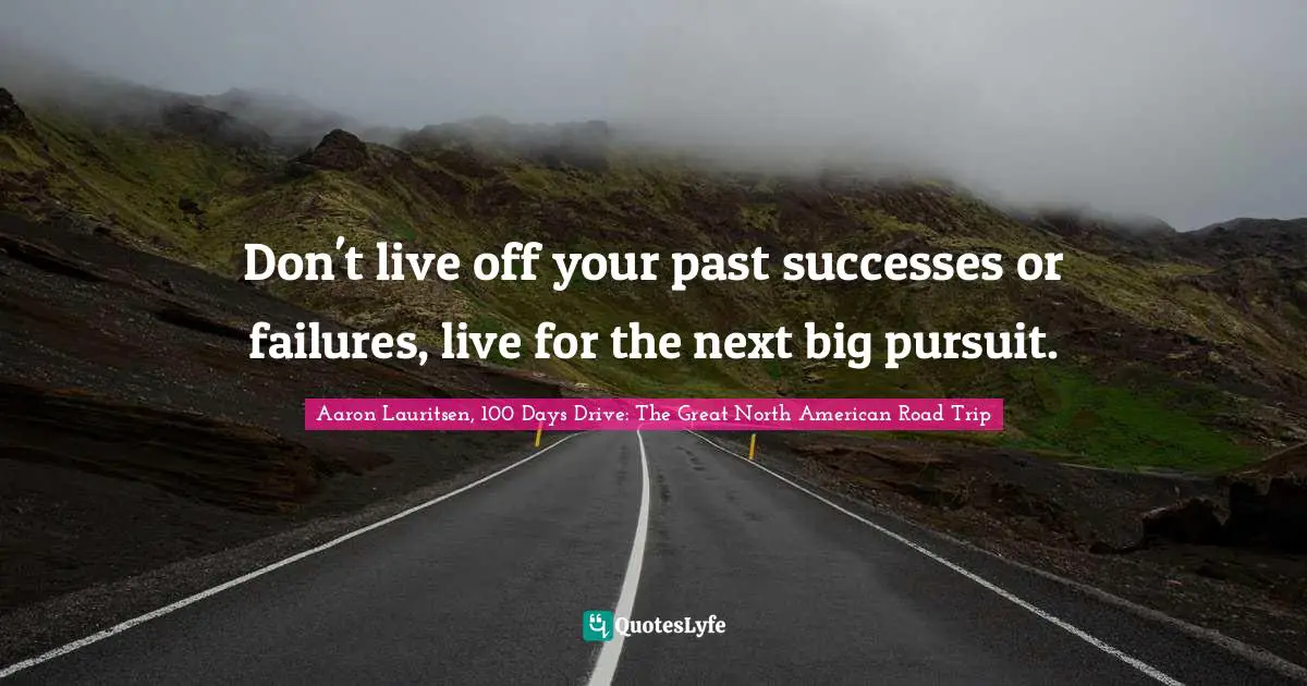Aaron Lauritsen, 100 Days Drive: The Great North American Road Trip Quotes: Don't live off your past successes or failures, live for the next big pursuit.