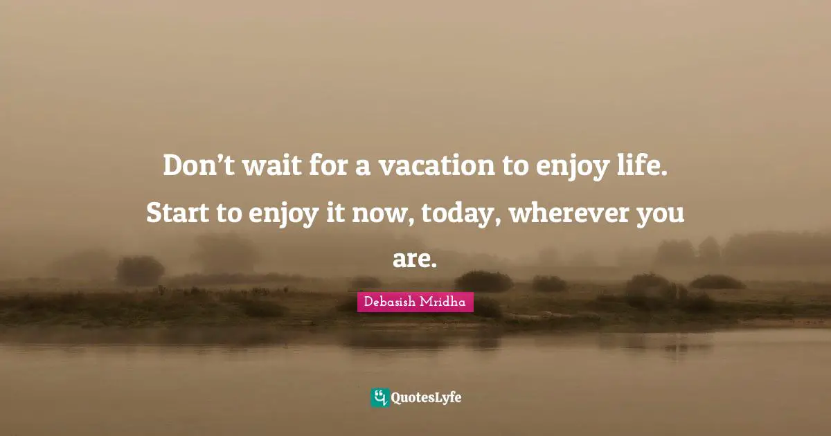 Don’t wait for a vacation to enjoy life. Start to enjoy it now, today, wherever you are.