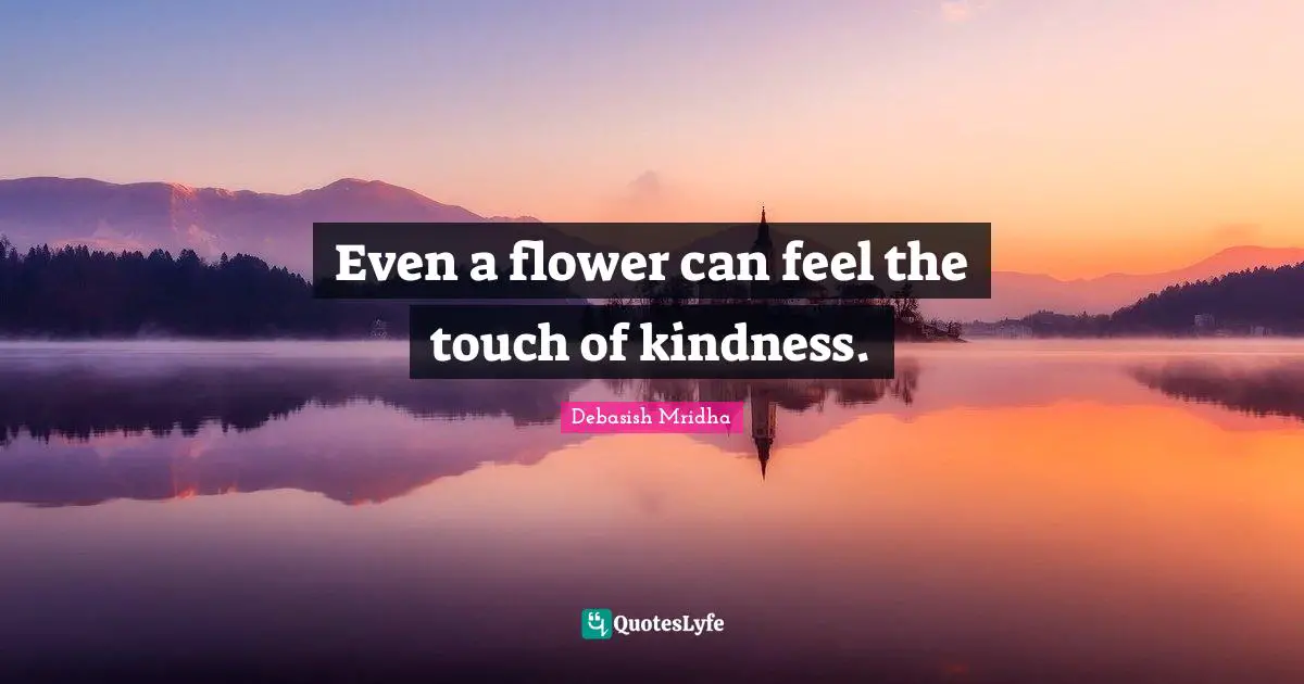 Even a flower can feel the touch of kindness.