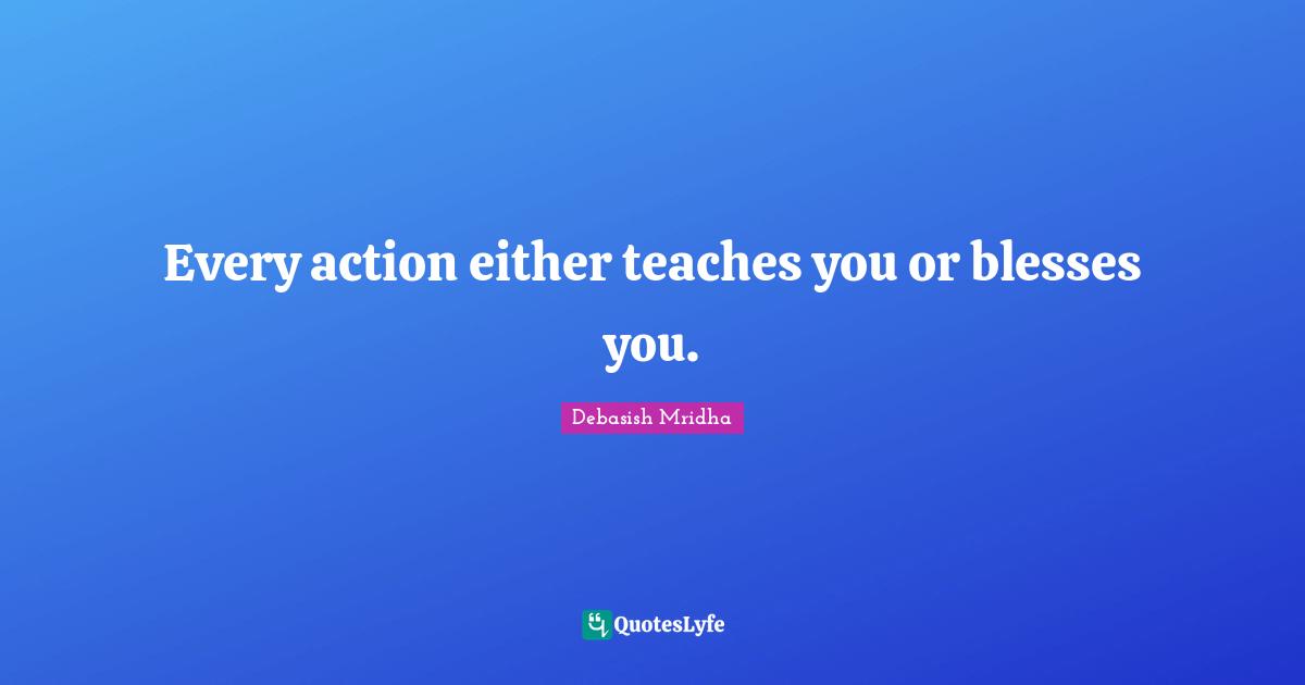 Every action either teaches you or blesses you.