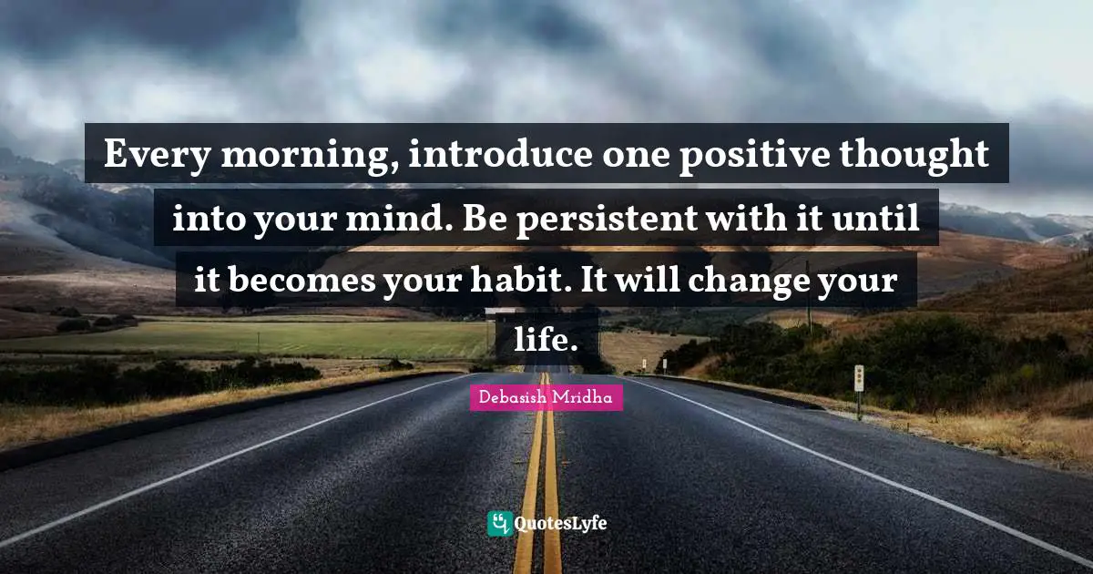 Every morning, introduce one positive thought into your mind. Be persistent with it until it becomes your habit. It will change your life.