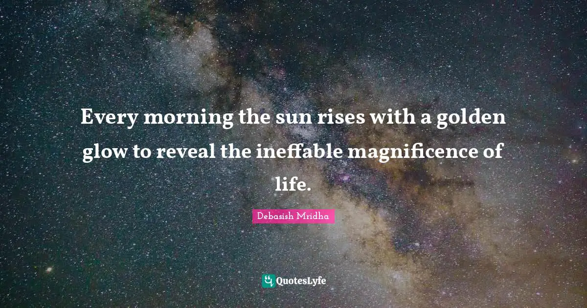 Every morning the sun rises with a golden glow to reveal the ineffable magnificence of life.
