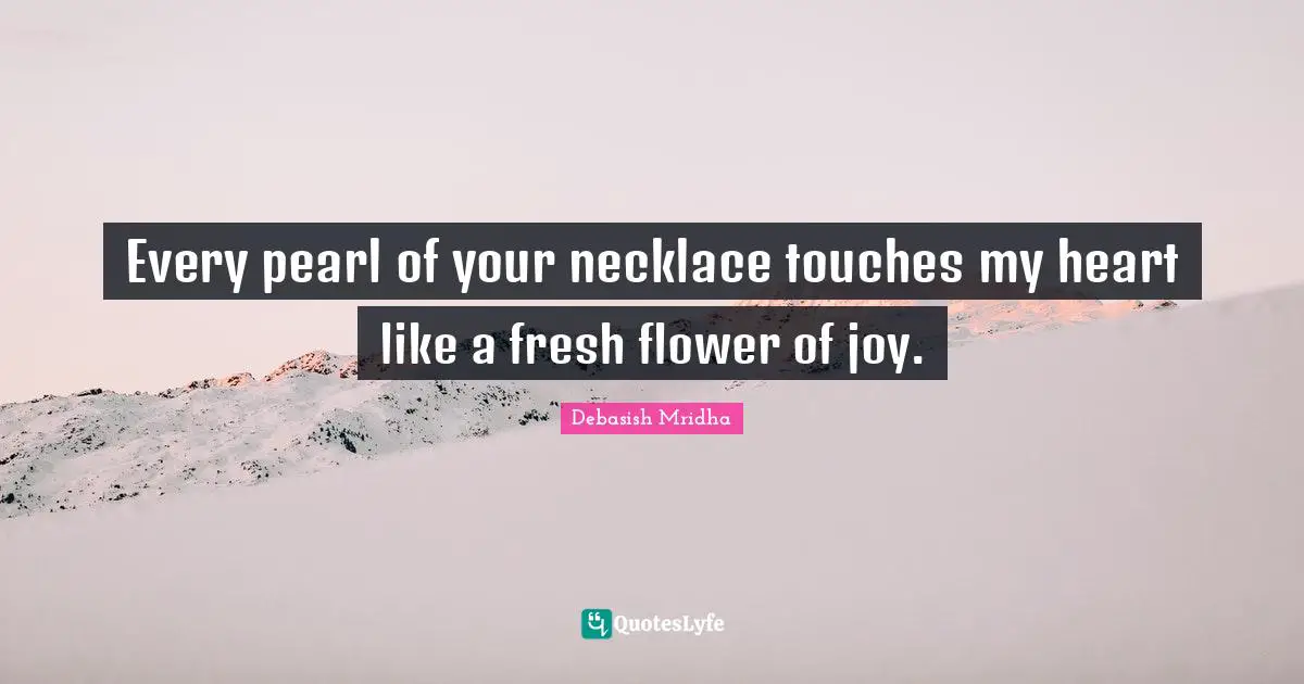 Every pearl of your necklace touches my heart like a fresh flower of joy.