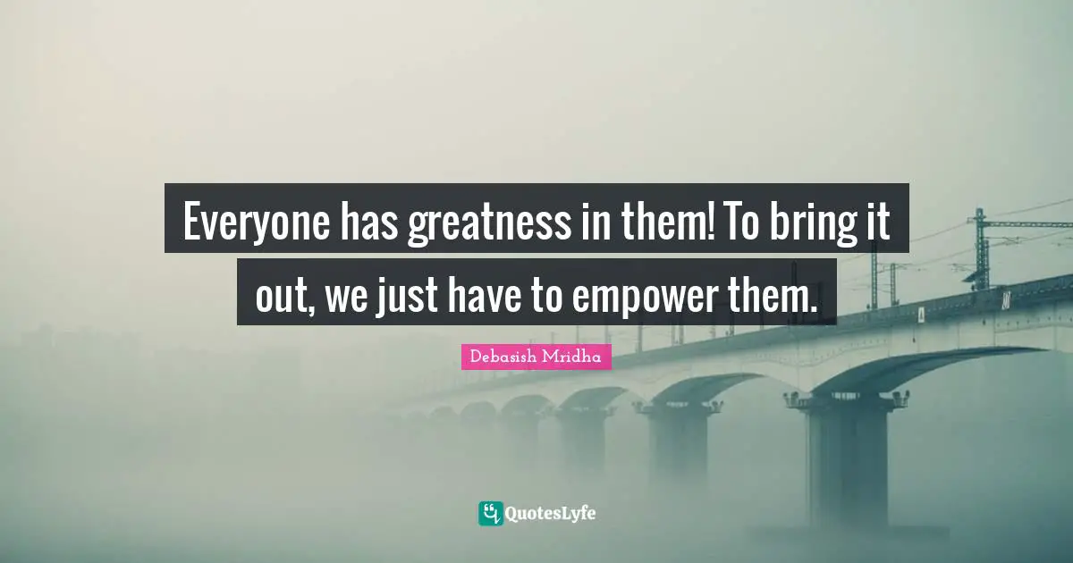 Everyone has greatness in them! To bring it out, we just have to empower them.