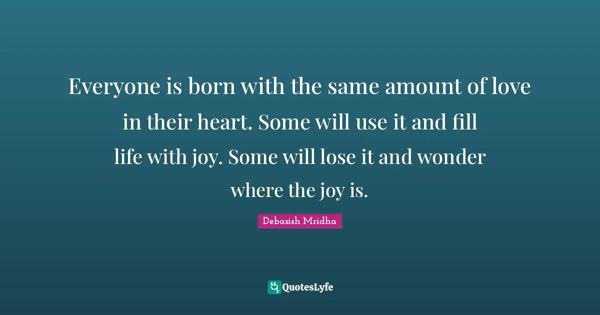Everyone is born with the same amount of love in their heart. Some will use it and fill life with joy. Some will lose it and wonder where the joy is.
