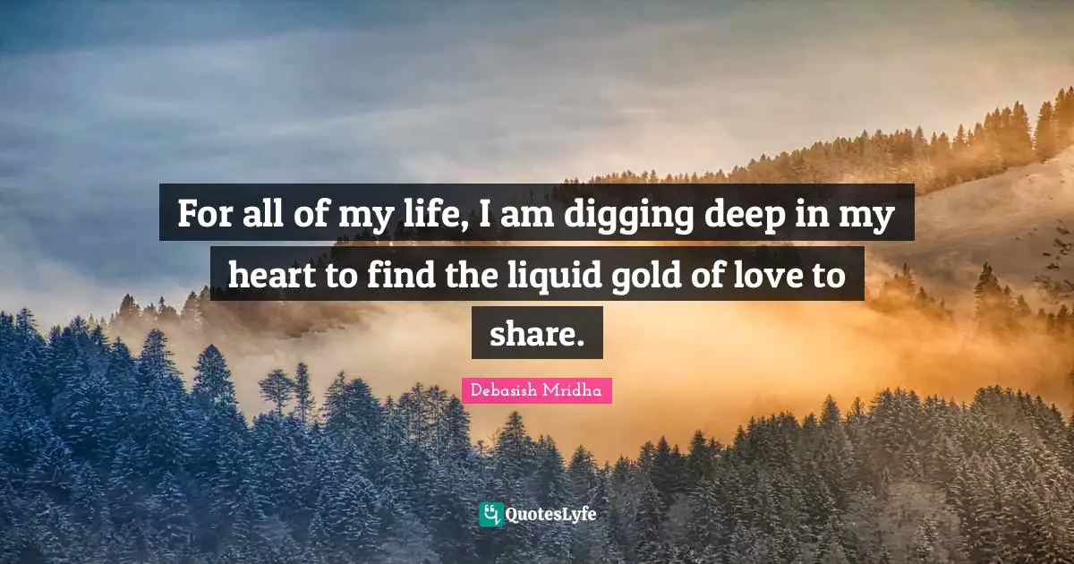Deep In My Heart Quotes: "For all of my life, I am digging deep in my heart to find the liquid gold of love to share."