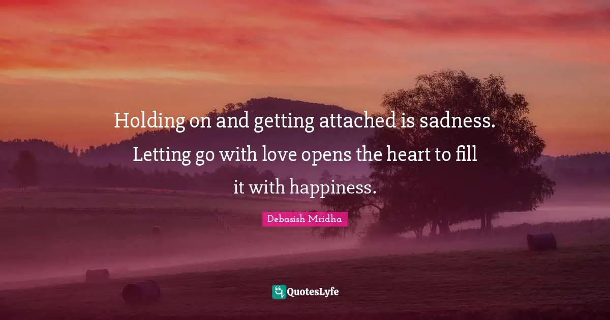 Holding on and getting attached is sadness. Letting go with love opens the heart to fill it with happiness.