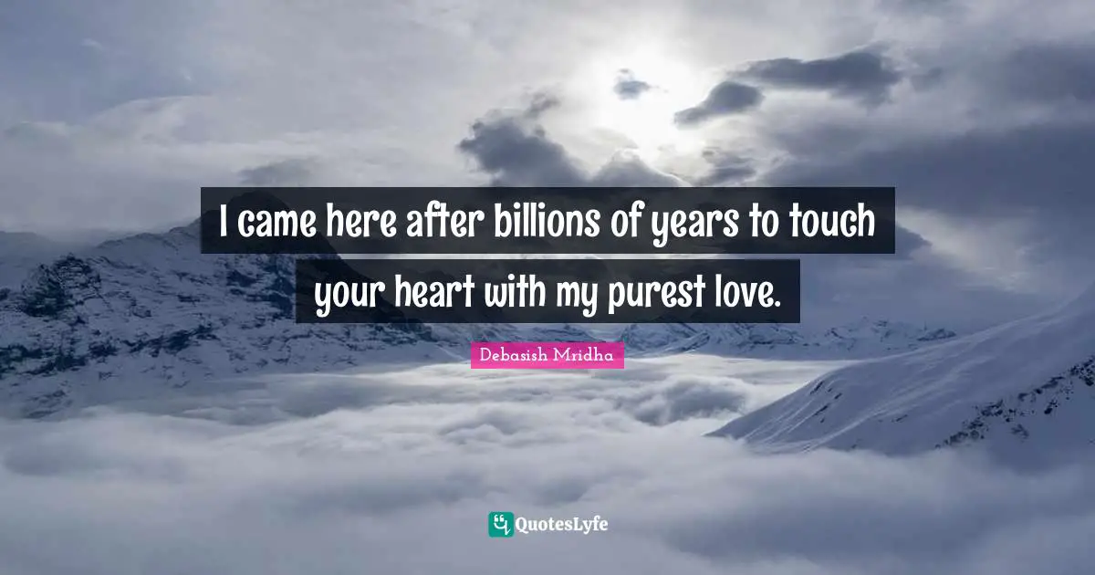 I came here after billions of years to touch your heart with my purest love.