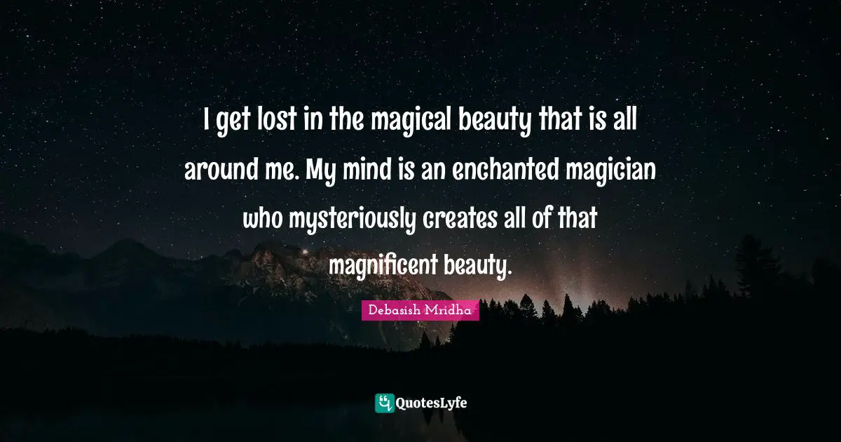 I get lost in the magical beauty that is all around me. My mind is an enchanted magician who mysteriously creates all of that magnificent beauty.