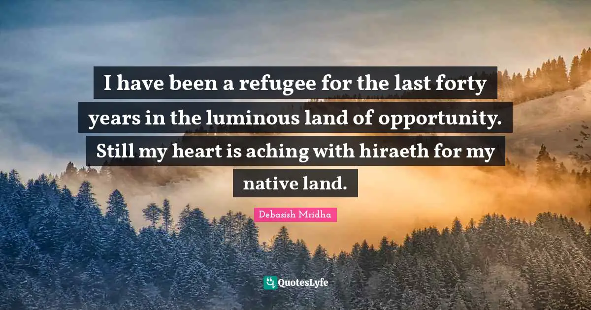 I have been a refugee for the last forty years in the luminous land of opportunity. Still my heart is aching with hiraeth for my native land.