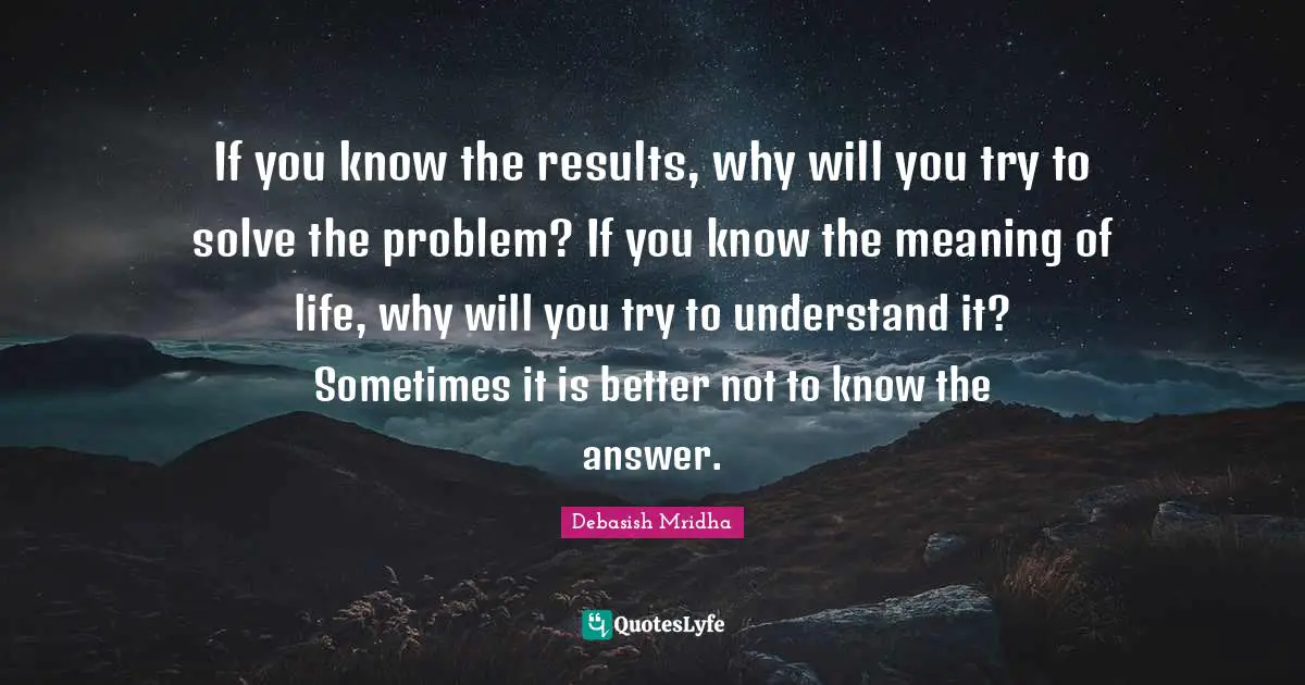Solving Problems Quotes: "If you know the results, why will you try to solve the problem? If you know the meaning of life, why will you try to understand it? Sometimes it is better not to know the answer."