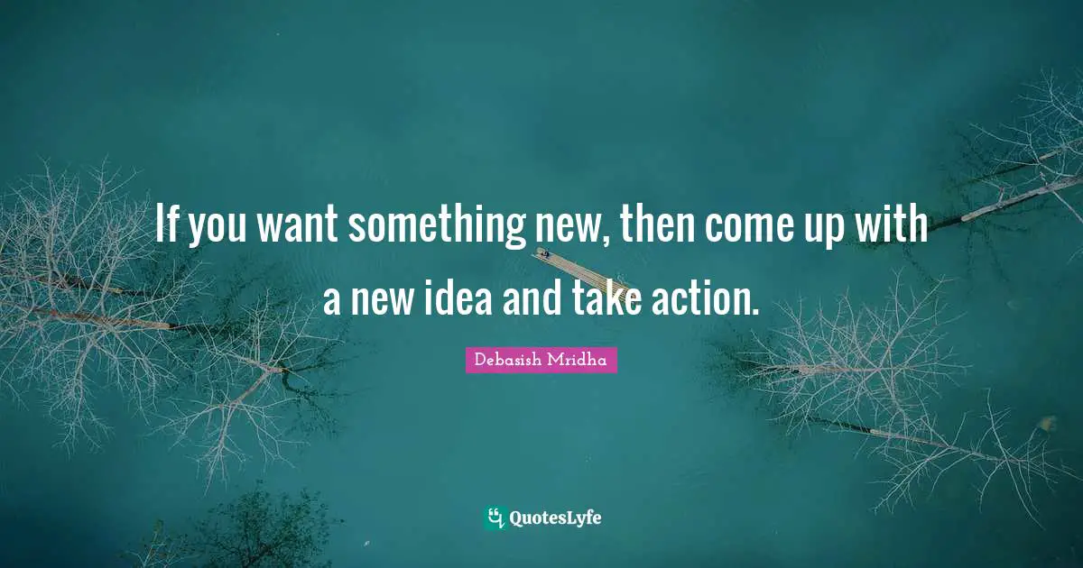 If you want something new, then come up with a new idea and take action.