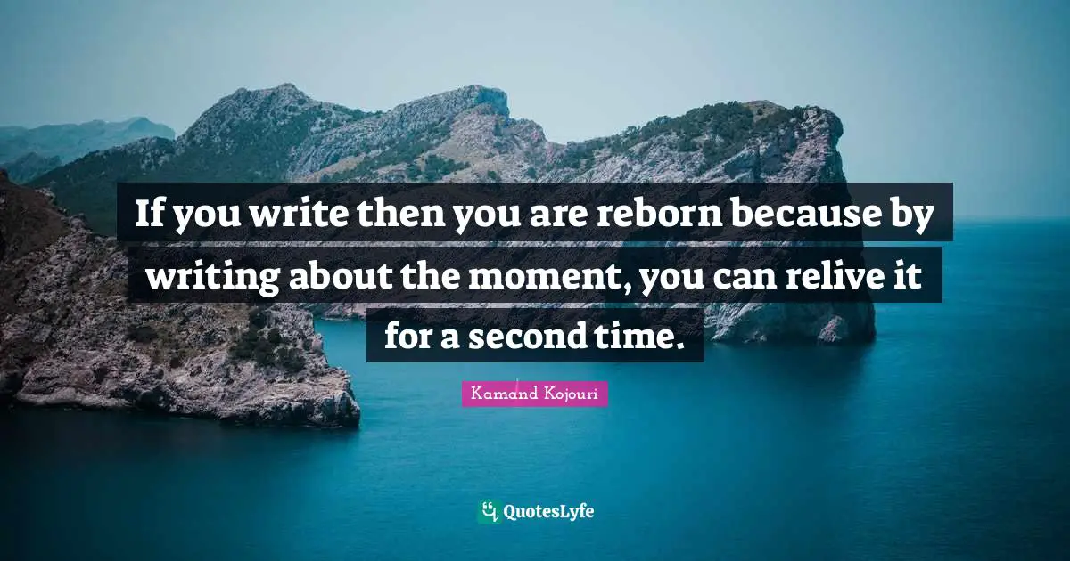 If you write then you are reborn because by writing about the moment, you can relive it for a second time.