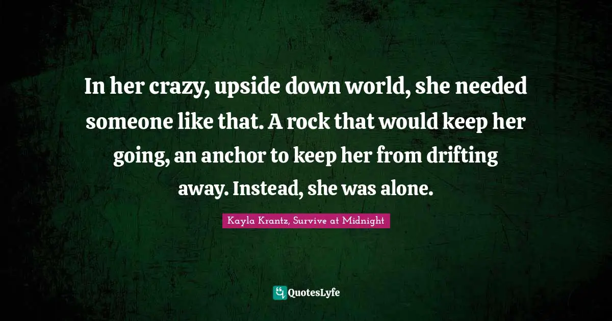 In her crazy, upside down world, she needed someone like that. A rock that would keep her going, an anchor to keep her from drifting away. Instead, she was alone.