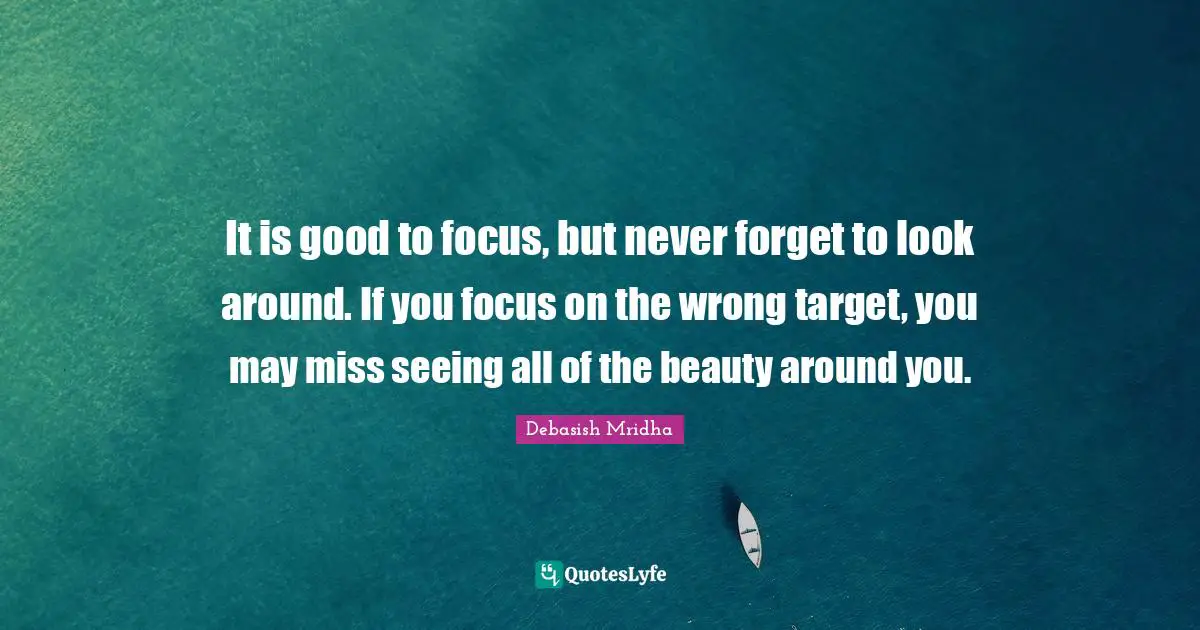 It is good to focus, but never forget to look around. If you focus on the wrong target, you may miss seeing all of the beauty around you.