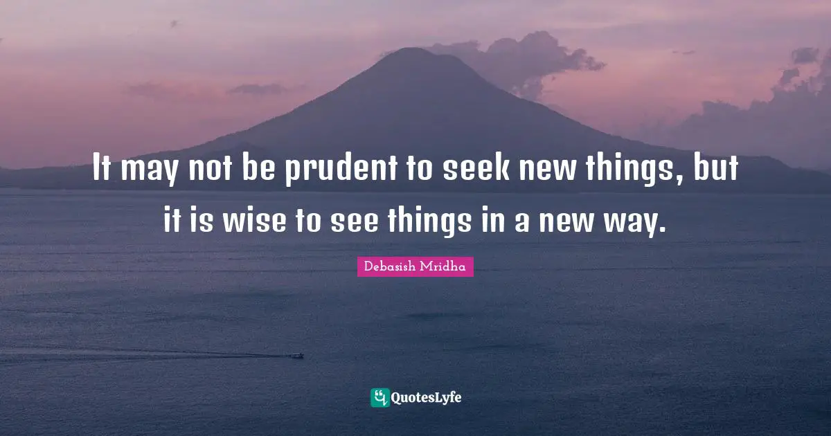 It may not be prudent to seek new things, but it is wise to see things in a new way.