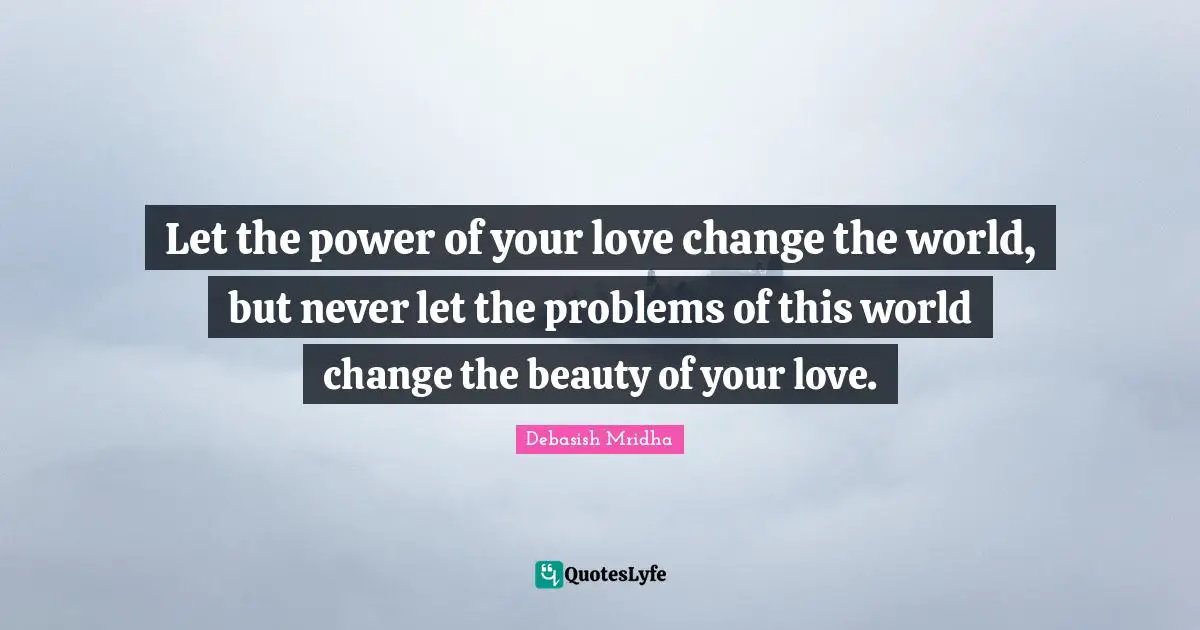 Let the power of your love change the world, but never let the problems of this world change the beauty of your love.