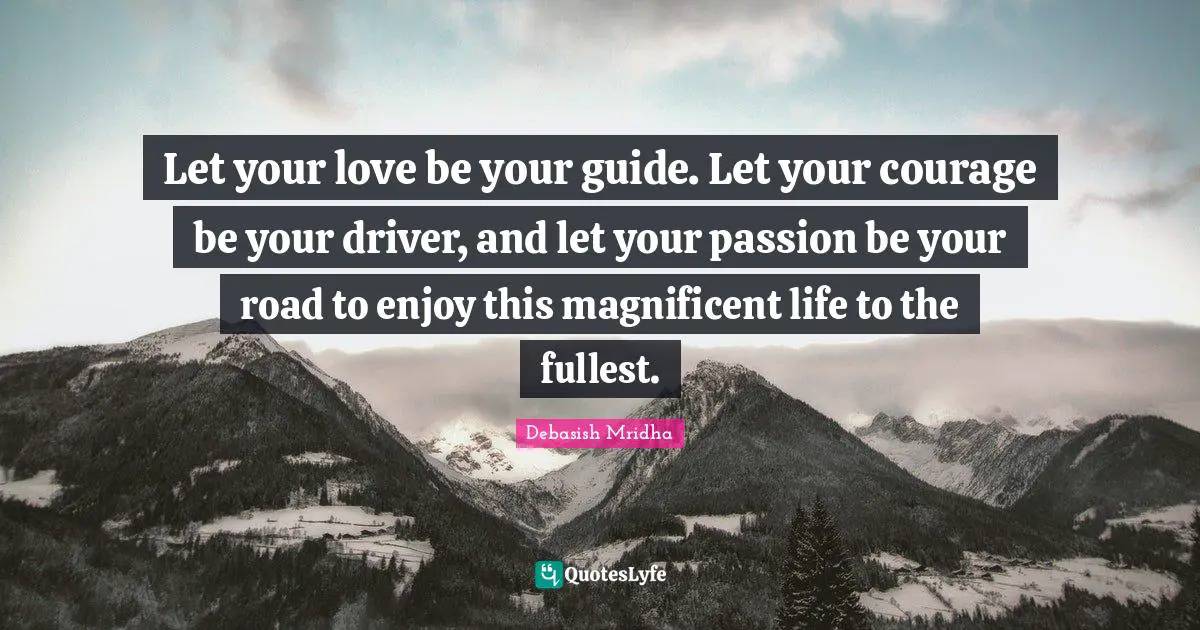 Let your love be your guide. Let your courage be your driver, and let your passion be your road to enjoy this magnificent life to the fullest.
