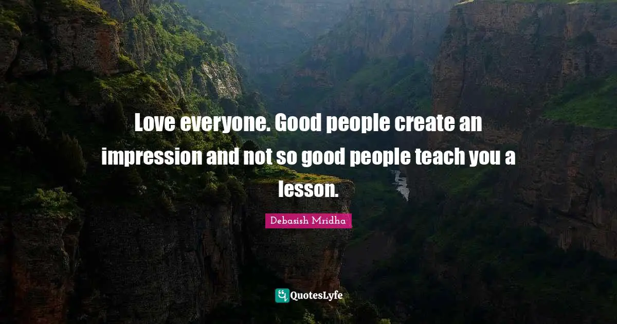 Love everyone. Good people create an impression and not so good people teach you a lesson.