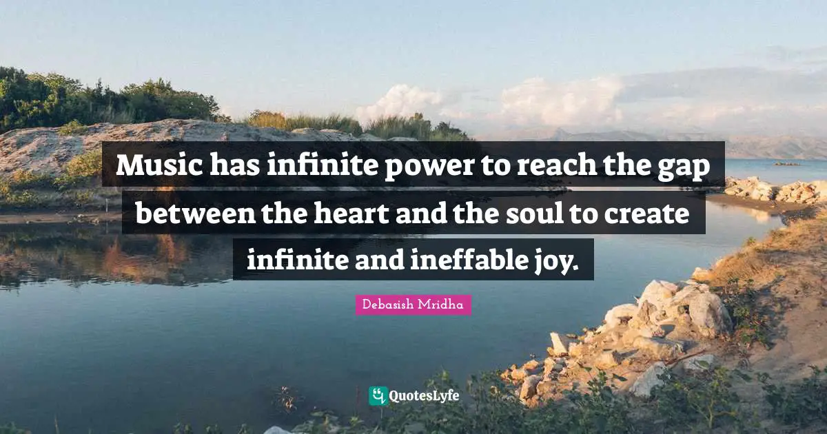 Music has infinite power to reach the gap between the heart and the soul to create infinite and ineffable joy.