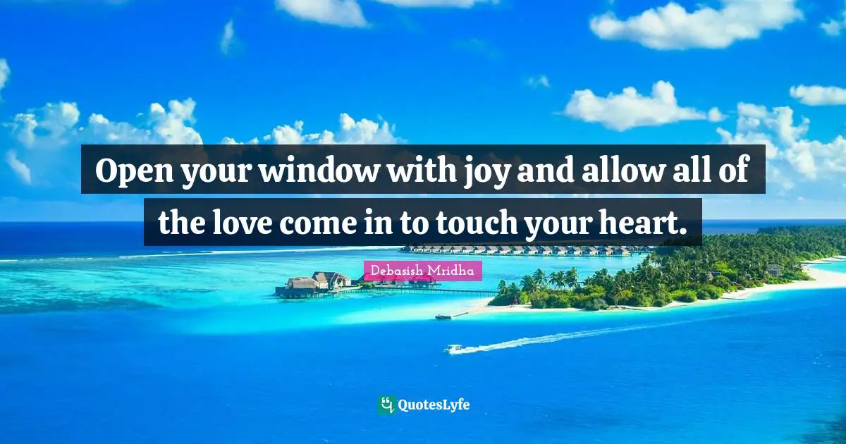 Open your window with joy and allow all of the love come in to touch your heart.