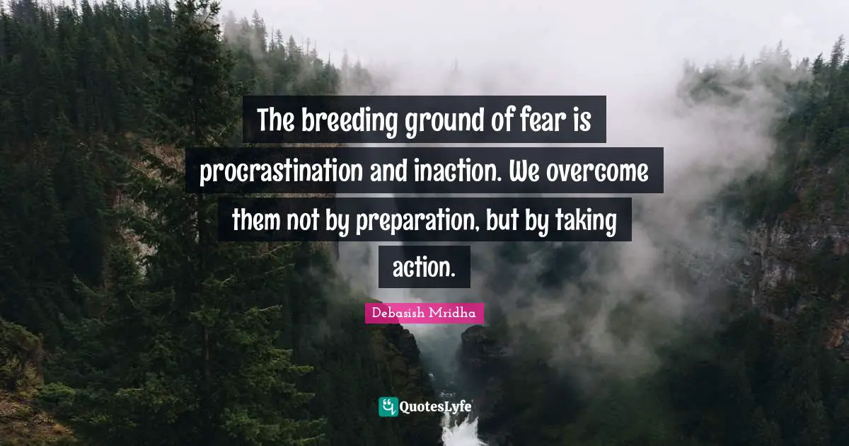 The breeding ground of fear is procrastination and inaction. We overcome them not by preparation, but by taking action.