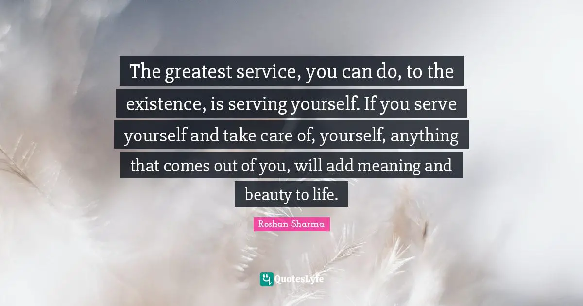 The greatest service, you can do, to the existence, is serving yourself. If you serve yourself and take care of, yourself, anything that comes out of you, will add meaning and beauty to life.