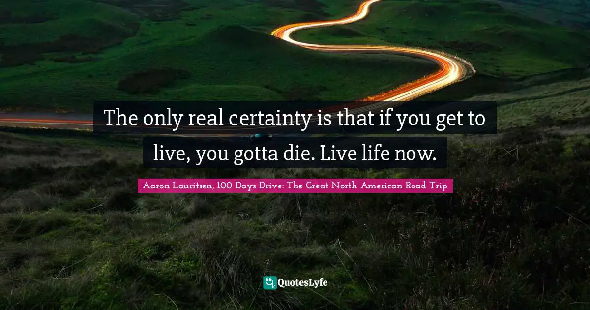 Aaron Lauritsen, 100 Days Drive: The Great North American Road Trip Quotes: The only real certainty is that if you get to live, you gotta die. Live life now.