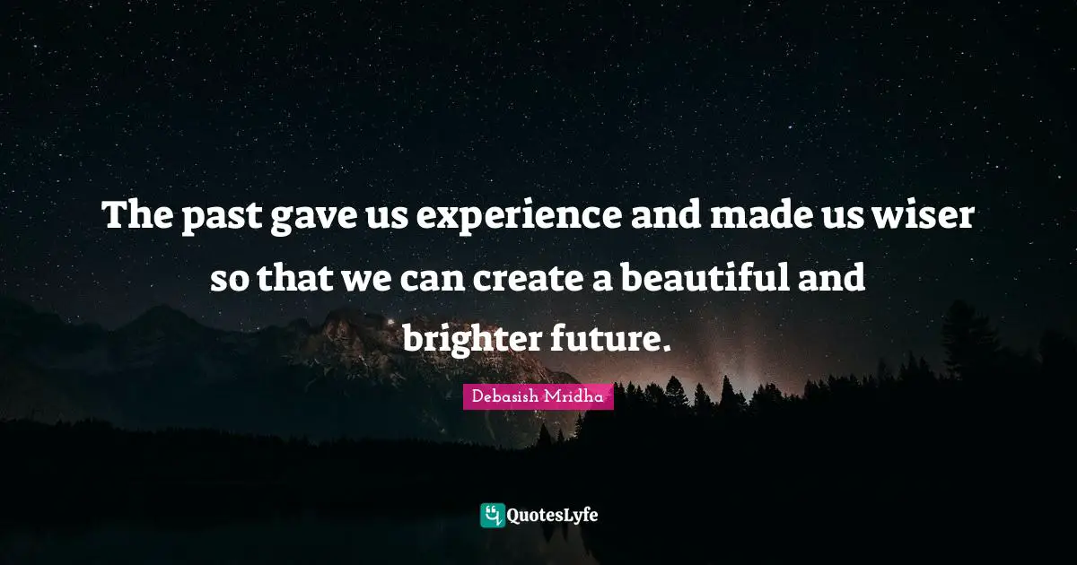 The past gave us experience and made us wiser so that we can create a beautiful and brighter future.