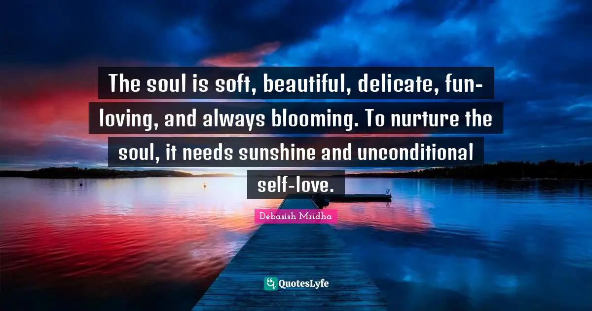 Unconditional Self Love Quotes: "The soul is soft, beautiful, delicate, fun-loving, and always blooming. To nurture the soul, it needs sunshine and unconditional self-love."