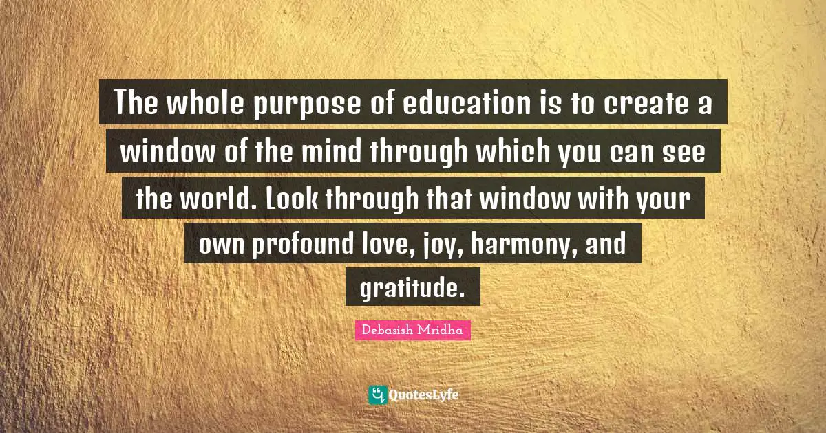 The whole purpose of education is to create a window of the mind through which you can see the world. Look through that window with your own profound love, joy, harmony, and gratitude.