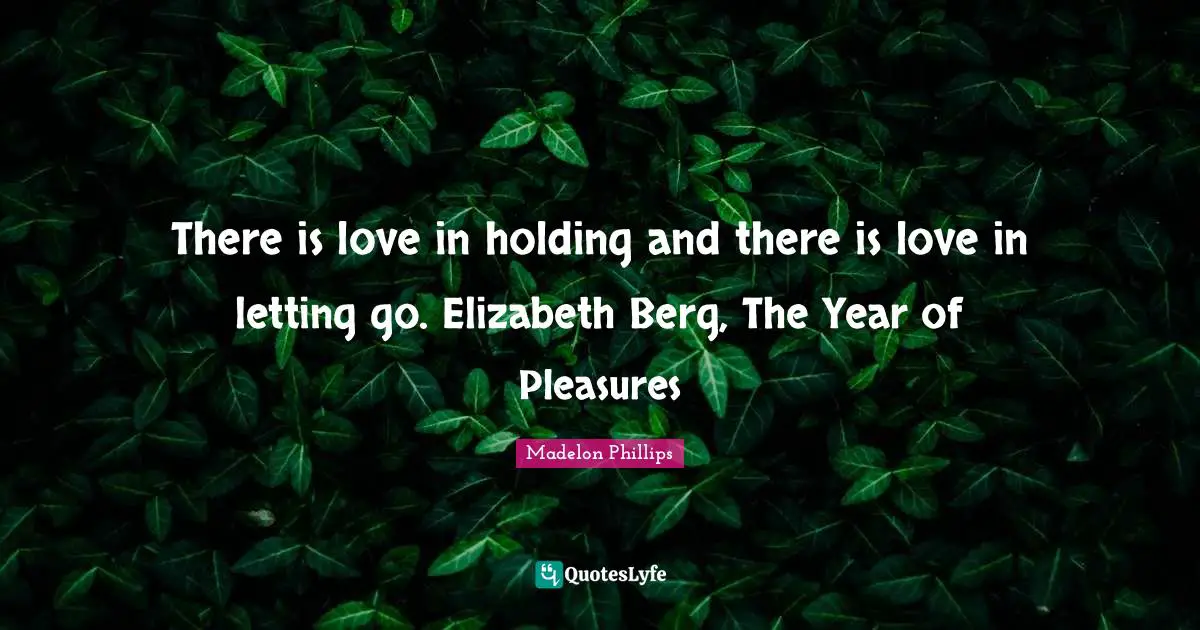 There is love in holding and there is love in letting go. Elizabeth Berg, The Year of Pleasures