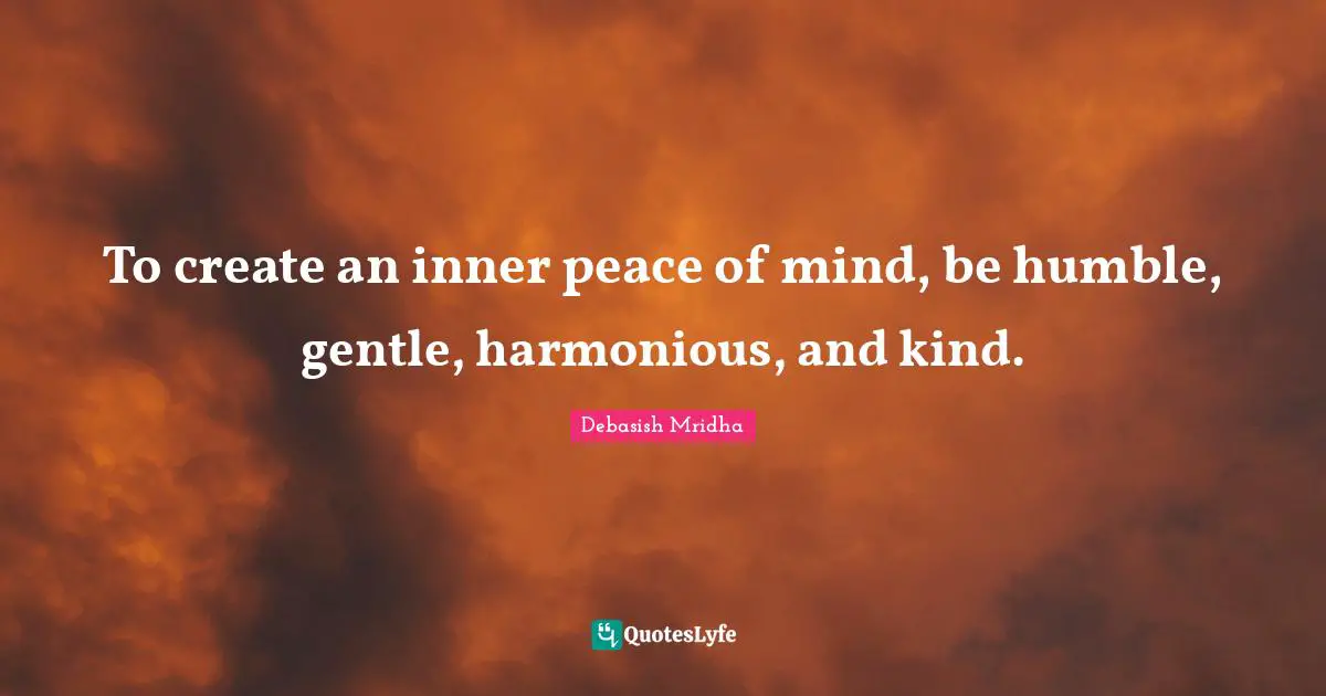 To create an inner peace of mind, be humble, gentle, harmonious, and kind.