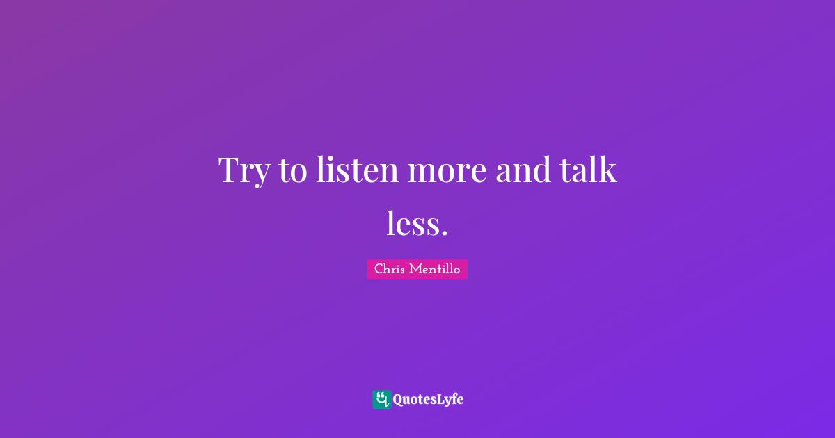 Try to listen more and talk less.