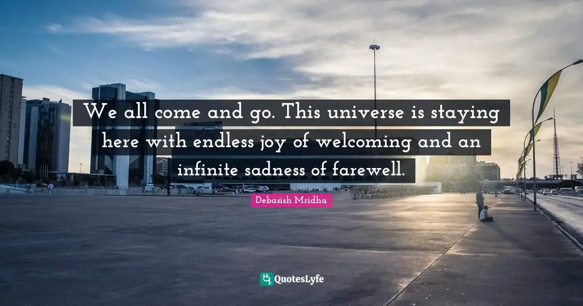 We all come and go. This universe is staying here with endless joy of welcoming and an infinite sadness of farewell.