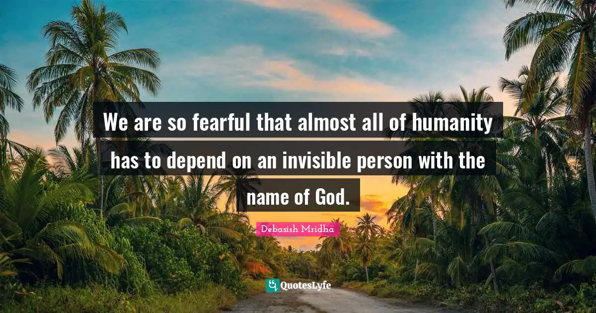 We are so fearful that almost all of humanity has to depend on an invisible person with the name of God.