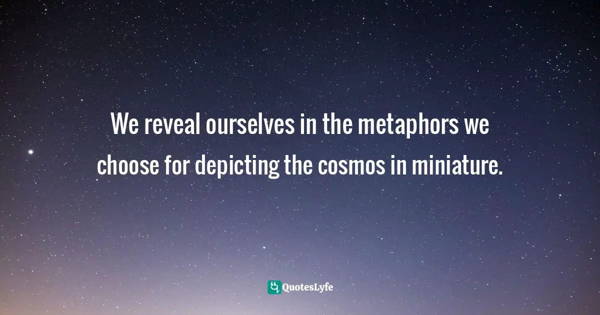 We reveal ourselves in the metaphors we choose for depicting the cosmos in miniature.