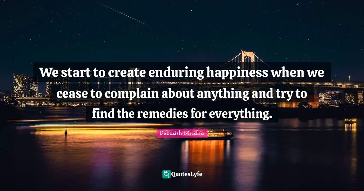 Debasish Mridha Quotes: We start to create enduring happiness when we cease to complain about anything and try to find the remedies for everything.