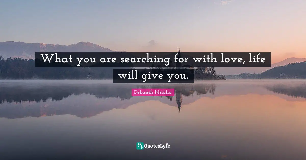 What you are searching for with love, life will give you.