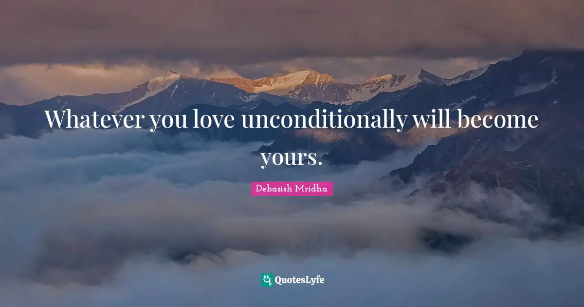 Whatever you love unconditionally will become yours.