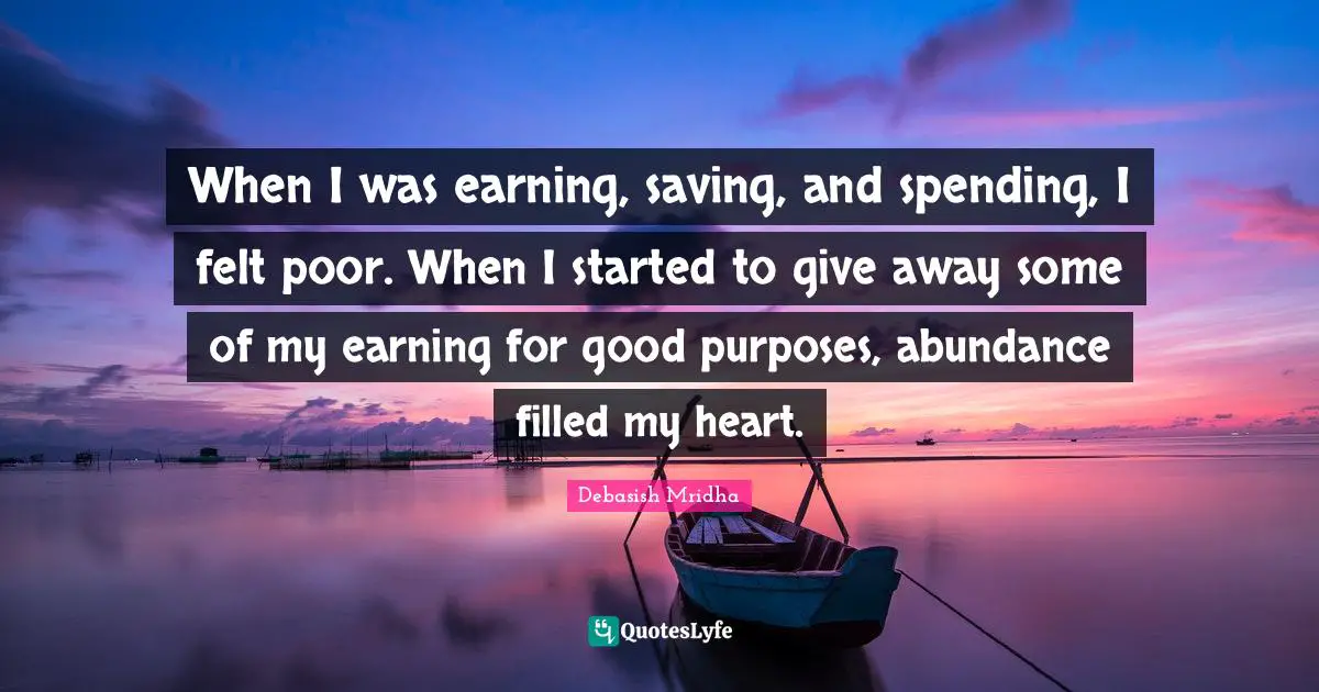 When I was earning, saving, and spending, I felt poor. When I started to give away some of my earning for good purposes, abundance filled my heart.