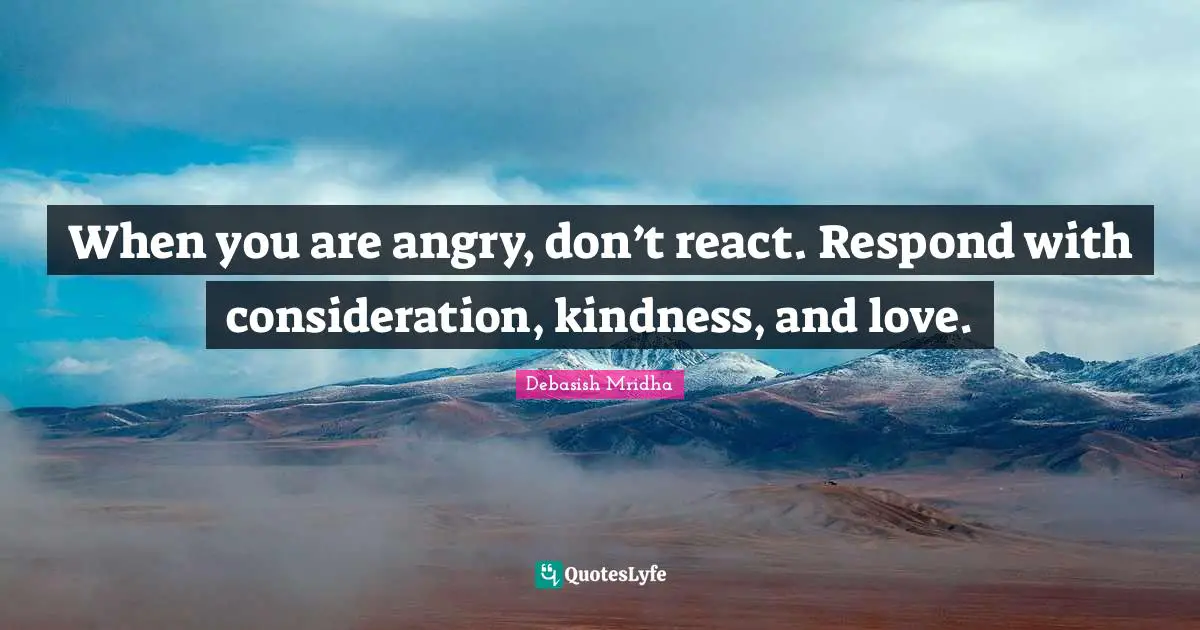 When You Are Angry Quotes: "When you are angry, don’t react. Respond with consideration, kindness, and love."