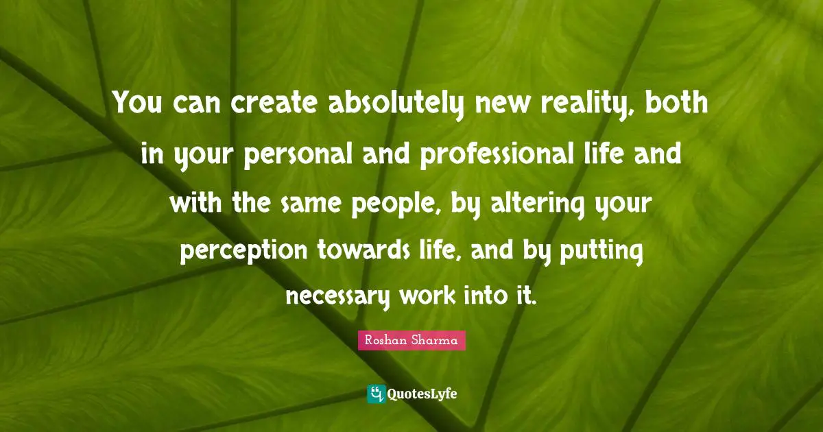You can create absolutely new reality, both in your personal and professional life and with the same people, by altering your perception towards life, and by putting necessary work into it.